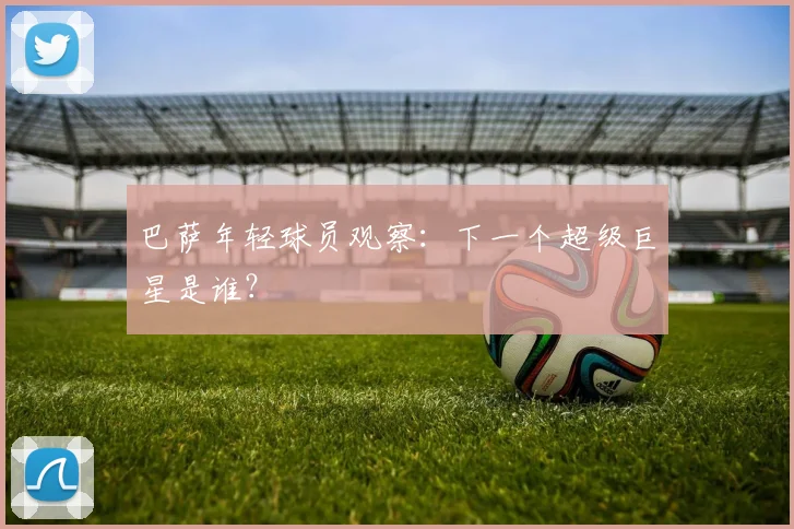 巴萨年轻球员观察：下一个超级巨星是谁？