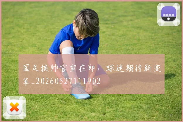 国足换帅官宣在即，球迷期待新变革_20260527111902