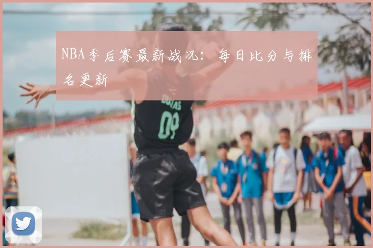 NBA季后赛最新战况：每日比分与排名更新