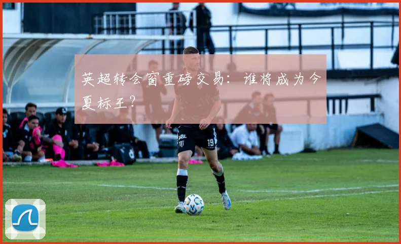 英超转会窗重磅交易：谁将成为今夏标王？