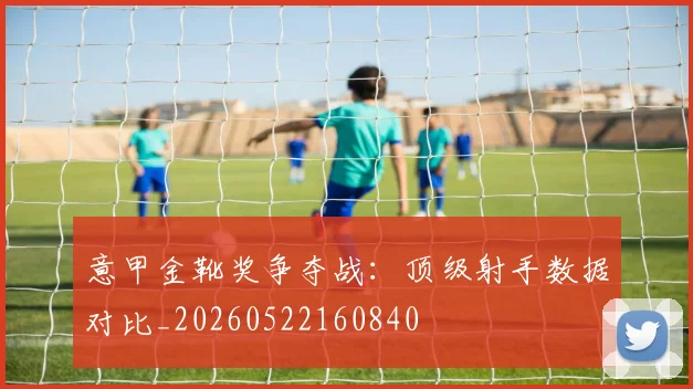 意甲金靴奖争夺战：顶级射手数据对比_20260522160840