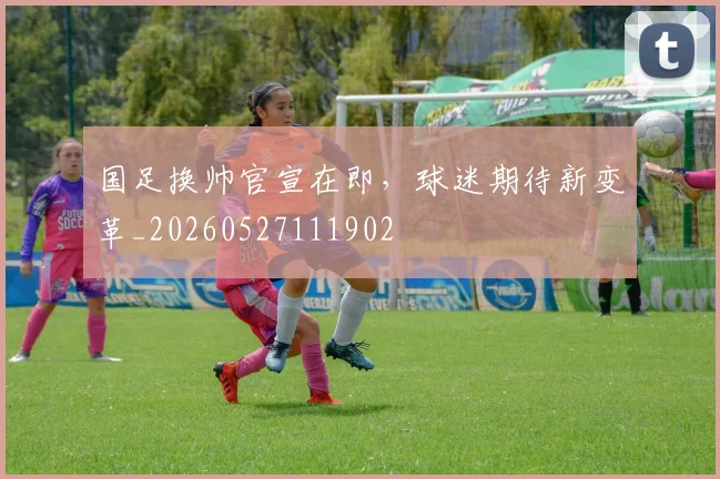 国足换帅官宣在即，球迷期待新变革_20260527111902