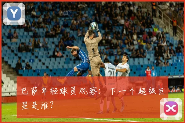 巴萨年轻球员观察：下一个超级巨星是谁？