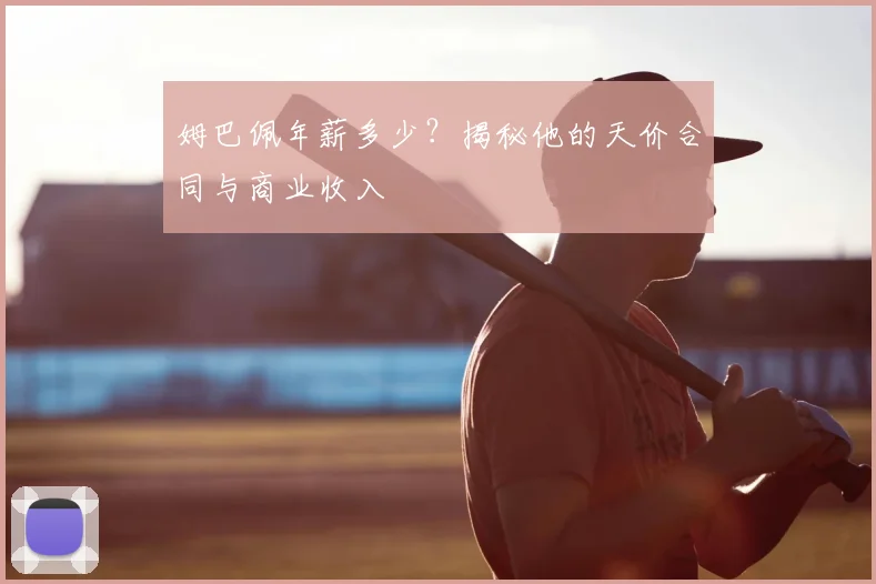 姆巴佩年薪多少？揭秘他的天价合同与商业收入